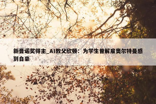 新晋诺奖得主_AI教父欣顿：为学生曾解雇奥尔特曼感到自豪