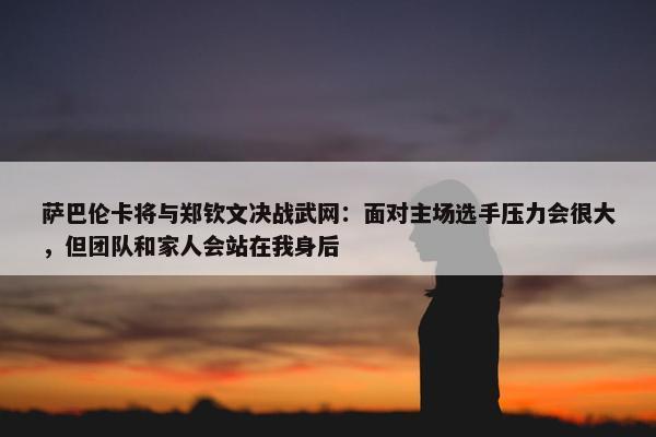 萨巴伦卡将与郑钦文决战武网：面对主场选手压力会很大，但团队和家人会站在我身后