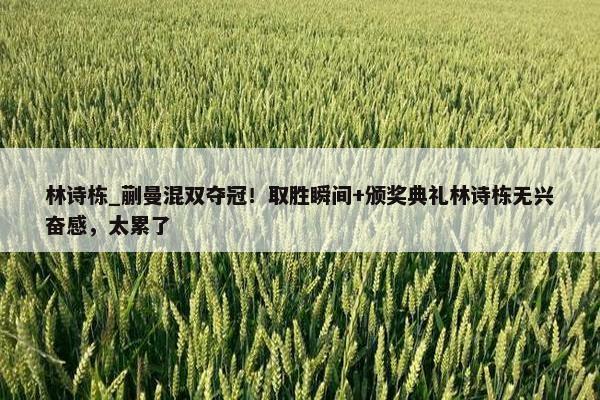 林诗栋_蒯曼混双夺冠！取胜瞬间+颁奖典礼林诗栋无兴奋感，太累了