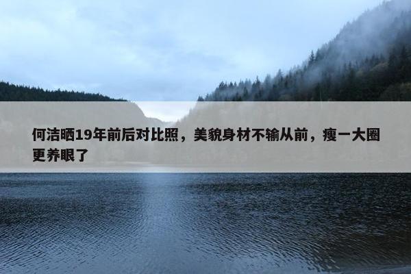 何洁晒19年前后对比照，美貌身材不输从前，瘦一大圈更养眼了