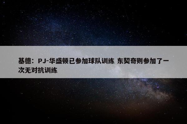 基德：PJ-华盛顿已参加球队训练 东契奇则参加了一次无对抗训练