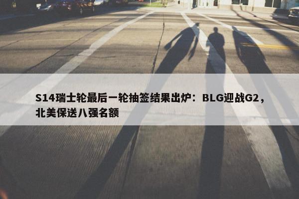 S14瑞士轮最后一轮抽签结果出炉：BLG迎战G2，北美保送八强名额