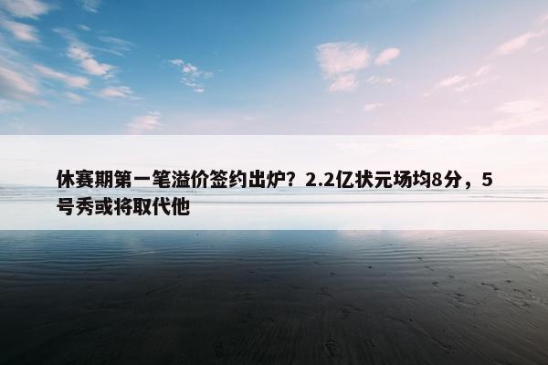 休赛期第一笔溢价签约出炉？2.2亿状元场均8分，5号秀或将取代他