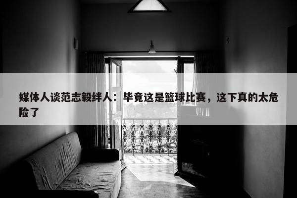 媒体人谈范志毅绊人：毕竟这是篮球比赛，这下真的太危险了