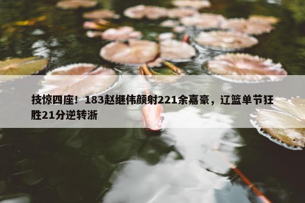 技惊四座！183赵继伟颜射221余嘉豪，辽篮单节狂胜21分逆转浙