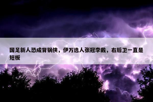 国足新人恐成背锅侠，伊万选人张冠李戴，右后卫一直是短板