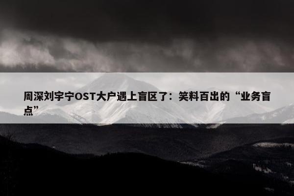 周深刘宇宁OST大户遇上盲区了：笑料百出的“业务盲点”