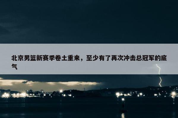 北京男篮新赛季卷土重来，至少有了再次冲击总冠军的底气