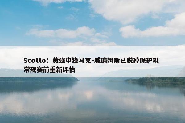 Scotto：黄蜂中锋马克-威廉姆斯已脱掉保护靴 常规赛前重新评估