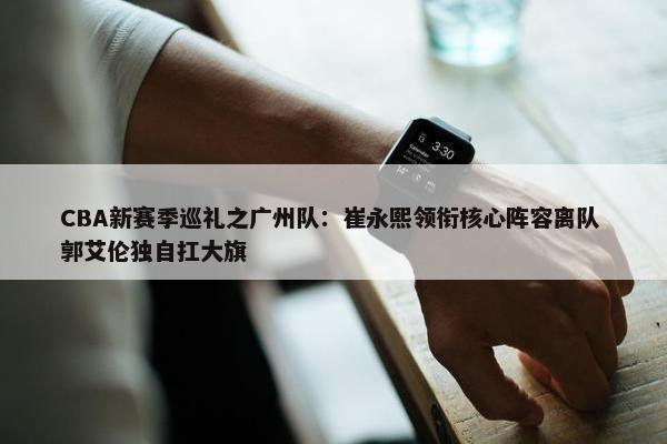 CBA新赛季巡礼之广州队：崔永熙领衔核心阵容离队 郭艾伦独自扛大旗