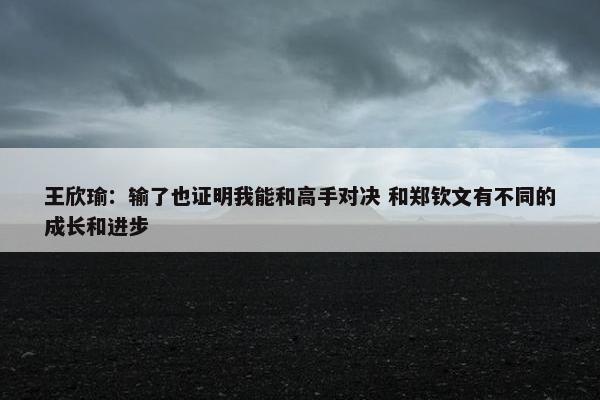 王欣瑜：输了也证明我能和高手对决 和郑钦文有不同的成长和进步