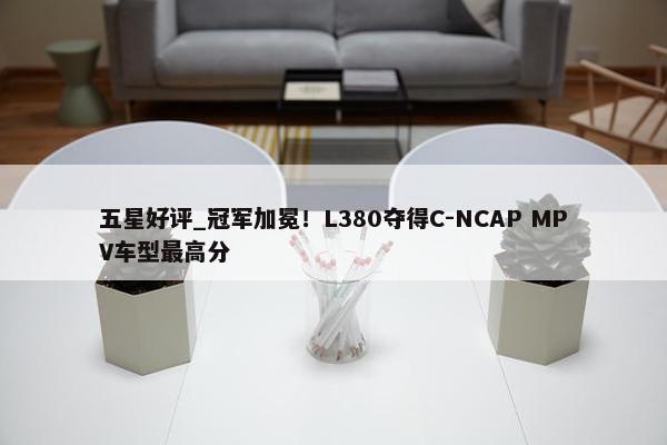 五星好评_冠军加冕！L380夺得C-NCAP MPV车型最高分