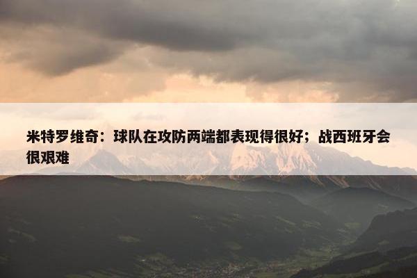 米特罗维奇：球队在攻防两端都表现得很好；战西班牙会很艰难