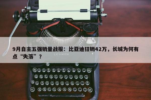 9月自主五强销量战报：比亚迪狂销42万，长城为何有点“失落”？