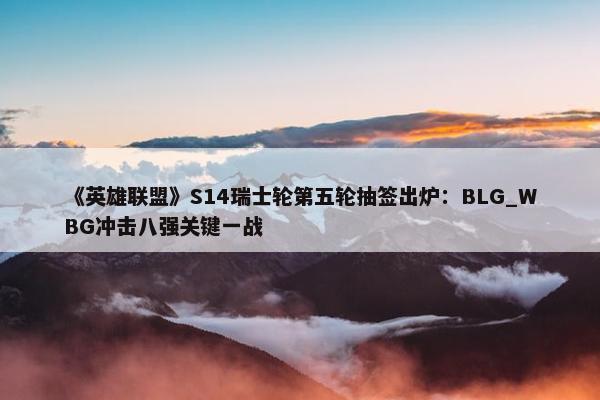 《英雄联盟》S14瑞士轮第五轮抽签出炉：BLG_WBG冲击八强关键一战