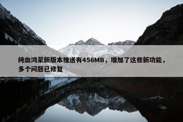 纯血鸿蒙新版本推送有456MB，增加了这些新功能，多个问题已修复