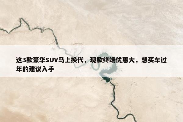 这3款豪华SUV马上换代，现款终端优惠大，想买车过年的建议入手