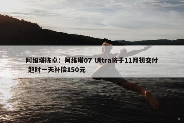 阿维塔陈卓：阿维塔07 Ultra将于11月初交付 超时一天补偿150元