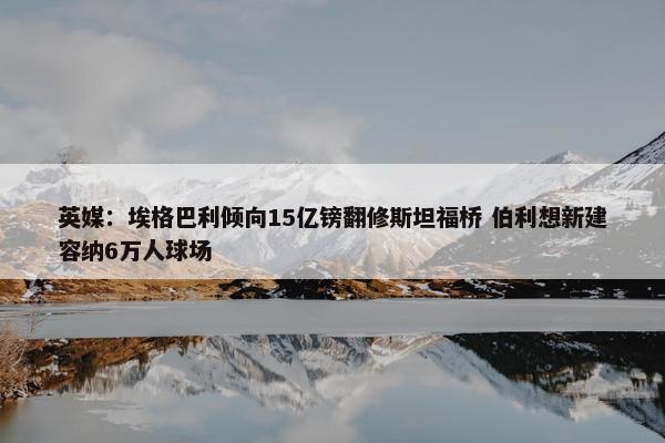 英媒：埃格巴利倾向15亿镑翻修斯坦福桥 伯利想新建容纳6万人球场