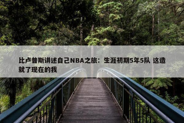 比卢普斯讲述自己NBA之旅：生涯初期5年5队 这造就了现在的我