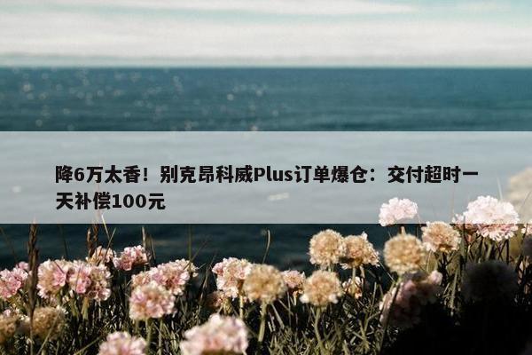 降6万太香！别克昂科威Plus订单爆仓：交付超时一天补偿100元