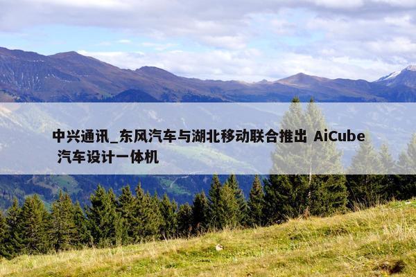 中兴通讯_东风汽车与湖北移动联合推出 AiCube 汽车设计一体机