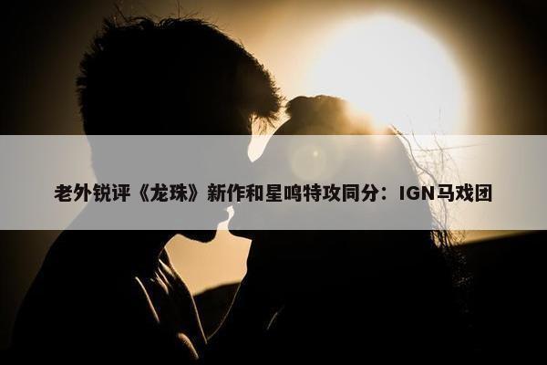 老外锐评《龙珠》新作和星鸣特攻同分：IGN马戏团