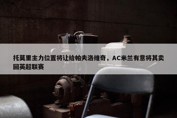 托莫里主力位置将让给帕夫洛维奇，AC米兰有意将其卖回英超联赛