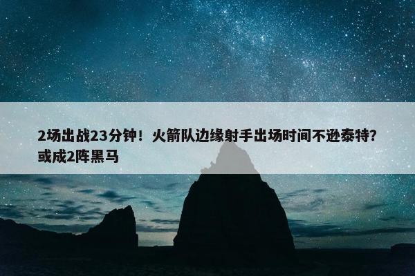 2场出战23分钟！火箭队边缘射手出场时间不逊泰特？或成2阵黑马