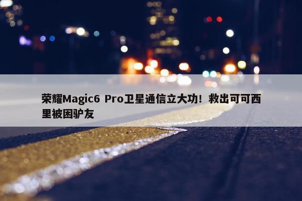 荣耀Magic6 Pro卫星通信立大功！救出可可西里被困驴友