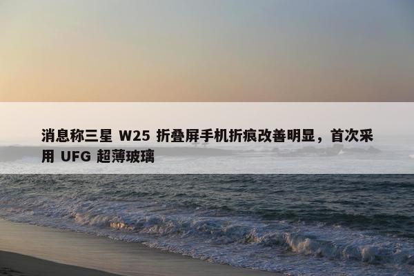 消息称三星 W25 折叠屏手机折痕改善明显，首次采用 UFG 超薄玻璃