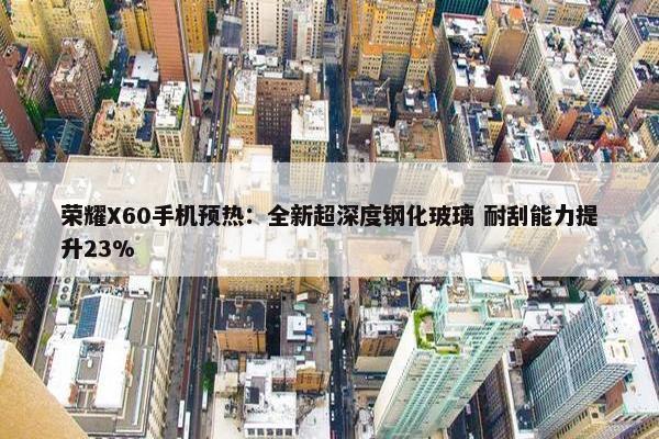 荣耀X60手机预热：全新超深度钢化玻璃 耐刮能力提升23%