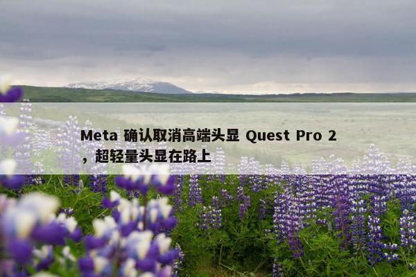 Meta 确认取消高端头显 Quest Pro 2，超轻量头显在路上