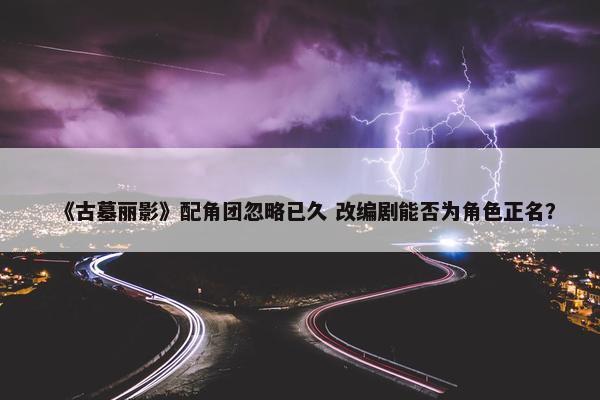 《古墓丽影》配角团忽略已久 改编剧能否为角色正名？