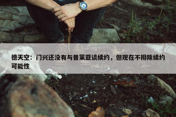 德天空：门兴还没有与普莱亚谈续约，但现在不排除续约可能性