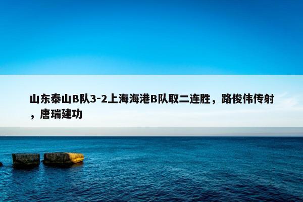 山东泰山B队3-2上海海港B队取二连胜，路俊伟传射，唐瑞建功