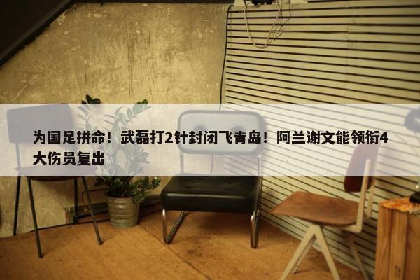 为国足拼命！武磊打2针封闭飞青岛！阿兰谢文能领衔4大伤员复出