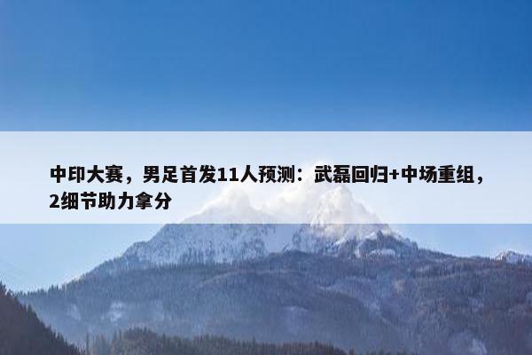 中印大赛，男足首发11人预测：武磊回归+中场重组，2细节助力拿分