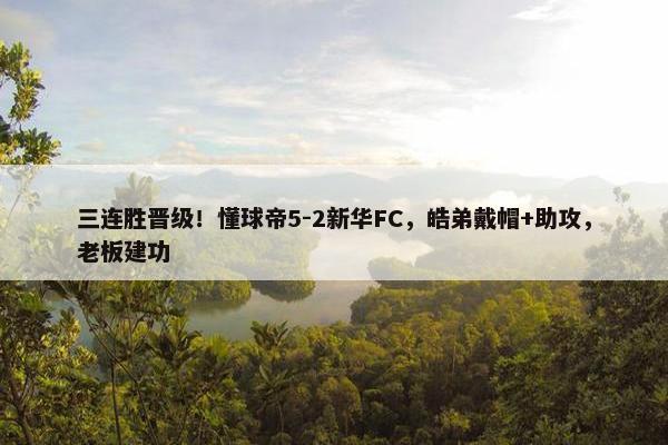 三连胜晋级！懂球帝5-2新华FC，皓弟戴帽+助攻，老板建功