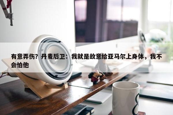 有意弄伤？丹麦后卫：我就是故意给亚马尔上身体，我不会怕他