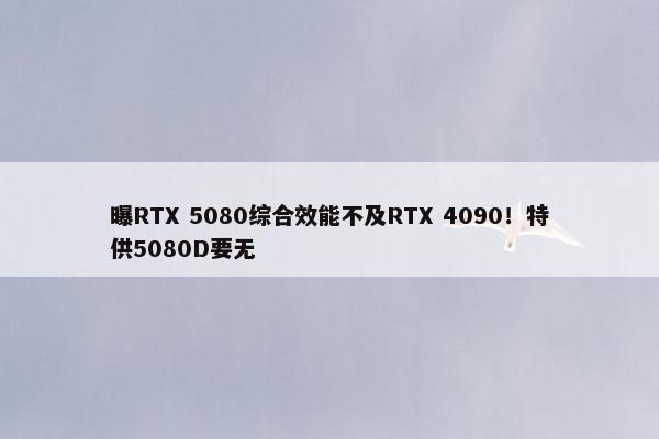 曝RTX 5080综合效能不及RTX 4090！特供5080D要无