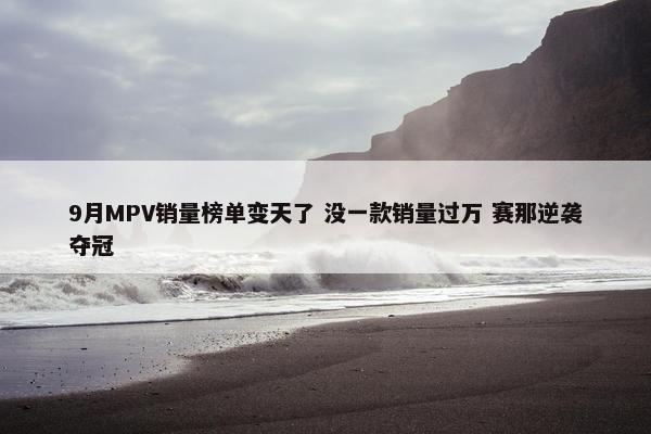 9月MPV销量榜单变天了 没一款销量过万 赛那逆袭夺冠