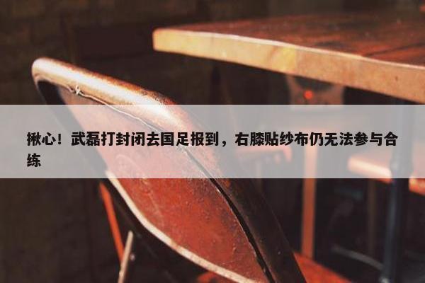 揪心！武磊打封闭去国足报到，右膝贴纱布仍无法参与合练