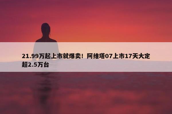 21.99万起上市就爆卖！阿维塔07上市17天大定超2.5万台