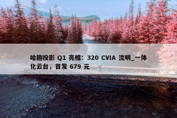 哈趣投影 Q1 亮相：320 CVIA 流明_一体化云台，首发 679 元