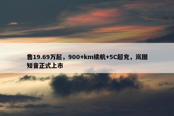 售19.69万起，900+km续航+5C超充，岚图知音正式上市