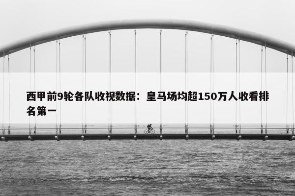 西甲前9轮各队收视数据：皇马场均超150万人收看排名第一