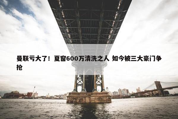 曼联亏大了！夏窗600万清洗之人 如今被三大豪门争抢