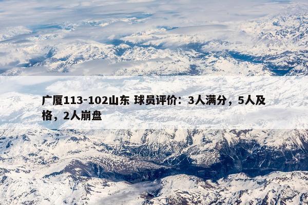 广厦113-102山东 球员评价：3人满分，5人及格，2人崩盘