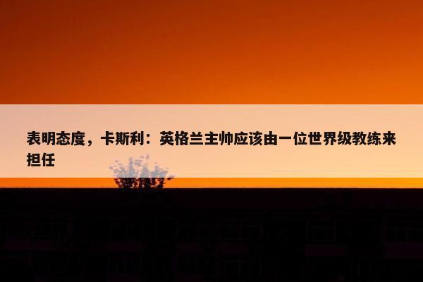 表明态度，卡斯利：英格兰主帅应该由一位世界级教练来担任